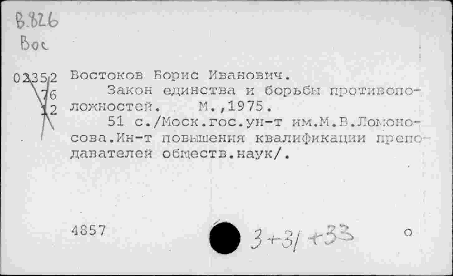 ﻿во«.
03.35/2 Востоков Борис Иванович.
\7б Закон единства и борьбы противопо-ложностей. М.,1975.
Д 51 с./Моск.гос.ун-т им.М.В.Ломоносова. Ин-т повышения квалификации препс давателей обществ.наук/.
4857